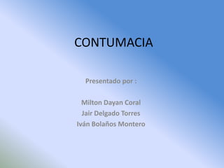 CONTUMACIA

  Presentado por :

  Milton Dayan Coral
  Jair Delgado Torres
Iván Bolaños Montero
 