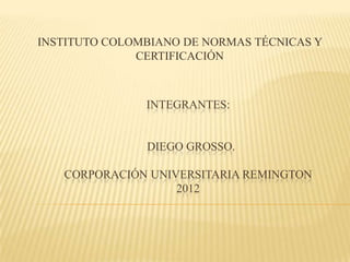 INSTITUTO COLOMBIANO DE NORMAS TÉCNICAS Y
              CERTIFICACIÓN



               INTEGRANTES:


               DIEGO GROSSO.

   CORPORACIÓN UNIVERSITARIA REMINGTON
                   2012
 