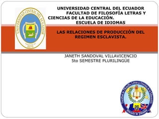 UNIVERSIDAD CENTRAL DEL ECUADOR
       FACULTAD DE FILOSOFÍA LETRAS Y
CIENCIAS DE LA EDUCACIÓN.
          ESCUELA DE IDIOMAS

   LAS RELACIONES DE PRODUCCIÓN DEL
          REGIMEN ESCLAVISTA.



      JANETH SANDOVAL VILLAVICENCIO
         5to SEMESTRE PLURILINGÜE
 