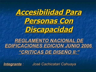 Accesibilidad Para
         Personas Con
         Discapacidad
    REGLAMENTO NACIONAL DE
EDIFICACIONES EDICION JUNIO 2006
     “CRITICAS DE DISEÑO II:”

Integrante :   José Cachicatari Cahuaya
 