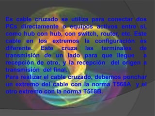 Es cable cruzado se utiliza para conectar dos
PCs directamente o equipos activos entre si,
como hub con hub, con switch, router, etc. Este
cable en los extremos la configuración es
diferente. Este cruza las terminales de
transmisión de un lado para que llegue a
recepción de otro, y la recepción del origen a
transmisión del final.
Para realizar el cable cruzado, debemos ponchar
un extremo del cable con la norma T568A y el
otro extremo con la norma T568B.
 