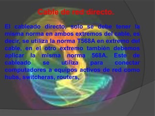 Cable de red directo.
El cableado directo, solo se debe tener la
misma norma en ambos extremos del cable, es
decir, se utiliza la norma T568A en extremo del
cable, en el otro extremo también debemos
aplicar la misma norma 568A. Este de
cableado       se     utiliza  para    conectar
computadores a equipos activos de red como
hubs, switcheras, routers,
 