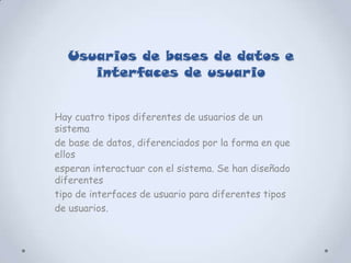 Usuarios de bases de datos e
     interfaces de usuario


Hay cuatro tipos diferentes de usuarios de un
sistema
de base de datos, diferenciados por la forma en que
ellos
esperan interactuar con el sistema. Se han diseñado
diferentes
tipo de interfaces de usuario para diferentes tipos
de usuarios.
 