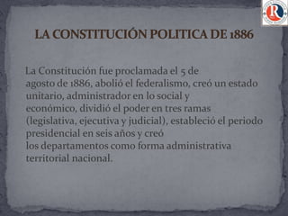La Constitución fue proclamada el 5 de
agosto de 1886, abolió el federalismo, creó un estado
unitario, administrador en lo social y
económico, dividió el poder en tres ramas
(legislativa, ejecutiva y judicial), estableció el periodo
presidencial en seis años y creó
los departamentos como forma administrativa
territorial nacional.
 