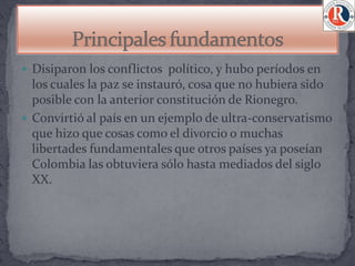  Disiparon los conflictos político, y hubo períodos en
  los cuales la paz se instauró, cosa que no hubiera sido
  posible con la anterior constitución de Rionegro.
 Convirtió al país en un ejemplo de ultra-conservatismo
  que hizo que cosas como el divorcio o muchas
  libertades fundamentales que otros países ya poseían
  Colombia las obtuviera sólo hasta mediados del siglo
  XX.
 
