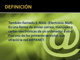    También llamado E-MAIL (Electronic Mail)
   Es una forma de enviar correo, mensajes o
    cartas electrónicas de un ordenador a otro.
   Fue uno de los primeros servicios que
    ofreció la red ARPANET.
 