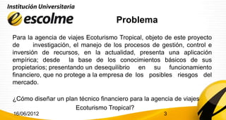 Problema
Para la agencia de viajes Ecoturismo Tropical, objeto de este proyecto
de      investigación, el manejo de los procesos de gestión, control e
inversión de recursos, en la actualidad, presenta una aplicación
empírica; desde la base de los conocimientos básicos de sus
propietarios; presentando un desequilibrio en su funcionamiento
financiero, que no protege a la empresa de los posibles riesgos del
mercado.

¿Cómo diseñar un plan técnico financiero para la agencia de viajes
                    Ecoturismo Tropical?
16/06/2012                                           3
 