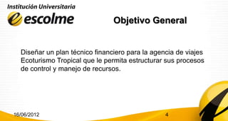 Objetivo General


  Diseñar un plan técnico financiero para la agencia de viajes
  Ecoturismo Tropical que le permita estructurar sus procesos
  de control y manejo de recursos.




16/06/2012                                       4
 