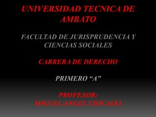 UNIVERSIDAD TECNICA DE
       AMBATO
FACULTAD DE JURISPRUDENCIA Y
     CIENCIAS SOCIALES

    CARRERA DE DERECHO

        PRIMERO “A”

        PROFESOR:
   MIGUEL ANGEL CHICAIZA
 