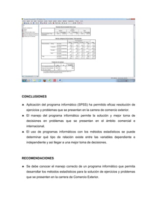 CONCLUSIONES

 Aplicación del programa informático (SPSS) ha permitido eficaz resolución de
   ejercicios y problemas que se presentan en la carrera de comercio exterior.
 El manejo del programa informático permite la solución y mejor toma de
   decisiones en problemas que se presentan en el ámbito comercial e
   internacional.
 El uso de programas informáticos con los métodos estadísticos se puede
   determinar qué tipo de relación existe entre las variables dependiente e
   independiente y así llegar a una mejor toma de decisiones.




RECOMENDACIONES

 Se debe conocer el manejo correcto de un programa informático que permita
   desarrollar los métodos estadísticos para la solución de ejercicios y problemas
   que se presenten en la carrera de Comercio Exterior.
 