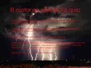 1.   Puede desarrollar un elevador par motor de arranque , decir justo al
     arrancar el par motor es elevado

2.   Si disminuye la carga del motor, disminuye la intensidad de corriente
     absorbida y el motor aumenta su velocidad

3.   Sus bobinas tienen pocas espiras pero de gran sección.

     Tiene aplicaciones en todos aquellos casos en los que requiera un elevado
     par de arranque a pequeñas velocidades y un par reducido a grandes
     velocidades. El motor de ve tener carga si esta en marcha.

     Ejemplos: tranvías, locomotores trolebuses
 