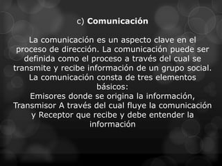 c) Comunicación

    La comunicación es un aspecto clave en el
 proceso de dirección. La comunicación puede ser
   definida como el proceso a través del cual se
transmite y recibe información de un grupo social.
    La comunicación consta de tres elementos
                      básicos:
    Emisores donde se origina la información,
Transmisor A través del cual fluye la comunicación
     y Receptor que recibe y debe entender la
                    información
 