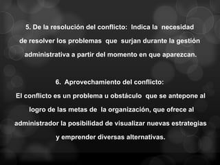 5. De la resolución del conflicto: Indica la necesidad

 de resolver los problemas que surjan durante la gestión

   administrativa a partir del momento en que aparezcan.



             6. Aprovechamiento del conflicto:

El conflicto es un problema u obstáculo que se antepone al

    logro de las metas de la organización, que ofrece al

administrador la posibilidad de visualizar nuevas estrategias

             y emprender diversas alternativas.
 