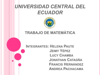 UNIVERSIDAD CENTRAL DEL
       ECUADOR


   TRABAJO DE MATEMÁTICA


   INTEGRANTES: HELENA PAUTE
                JEIMY YÉPEZ
                LUCY CHAMBA
               JONATHAN CATAGÑA
               FRANCIS HERNÁNDEZ
               ANDREA PACHACAMA
 