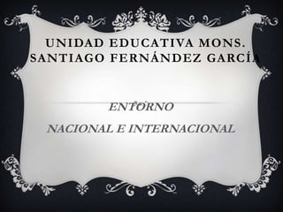 UNIDAD EDUCATIVA MONS .
SANTIAGO FERNÁNDEZ GARCÍA


        ENTORNO
 NACIONAL E INTERNACIONAL
 