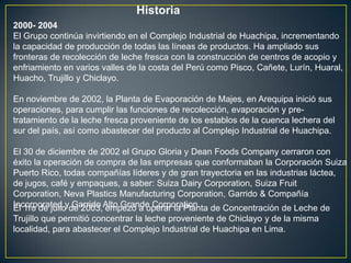 Historia
2000- 2004
El Grupo continúa invirtiendo en el Complejo Industrial de Huachipa, incrementando
la capacidad de producción de todas las líneas de productos. Ha ampliado sus
fronteras de recolección de leche fresca con la construcción de centros de acopio y
enfriamiento en varios valles de la costa del Perú como Pisco, Cañete, Lurín, Huaral,
Huacho, Trujillo y Chiclayo.

En noviembre de 2002, la Planta de Evaporación de Majes, en Arequipa inició sus
operaciones, para cumplir las funciones de recolección, evaporación y pre-
tratamiento de la leche fresca proveniente de los establos de la cuenca lechera del
sur del país, así como abastecer del producto al Complejo Industrial de Huachipa.

El 30 de diciembre de 2002 el Grupo Gloria y Dean Foods Company cerraron con
éxito la operación de compra de las empresas que conformaban la Corporación Suiza
Puerto Rico, todas compañías líderes y de gran trayectoria en las industrias láctea,
de jugos, café y empaques, a saber: Suiza Dairy Corporation, Suiza Fruit
Corporation, Neva Plastics Manufacturing Corporation, Garrido & Compañía
Incorporated yde 2003,Alto Grande Corporation. de Concentración de Leche de
El 1ro de julio Garrido empezó a operar la Planta
Trujillo que permitió concentrar la leche proveniente de Chiclayo y de la misma
localidad, para abastecer el Complejo Industrial de Huachipa en Lima.
 