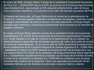 En enero de 2006, el Grupo Gloria, a través de su subsidiaria Corporación Azucarera
del Perú S.A. – COAZUCAR obtuvo el 45% de acciones de la Empresa Agroindustrial
Casa Grande S.A.A., que sumado al 12% adquirido anteriormente, ubicó al Grupo
como accionista mayoritario y lo posicionó como líder del mercado azucarero del Perú.

En febrero del mismo año, el Grupo Gloria tomó el control de la administración de
Trupal S.A., empresa papelera dedicada a la fabricación de papeles y cartones a partir
de bagazo desmedulado de caña de azúcar. Con esta adquisición, el Grupo integró
procesos para maximizar y potenciar la productividad de la empresa en el mercado de
papeles y cartones.

En marzo, el Grupo Gloria adquirió a través de su subsidiaria Fondo de Inversiones
Diversificadas S.A. el 50% de las acreencias de la Empresa Agroindustrial Chiquitoy
S.A., fundo ubicado en el valle de Chicama en el departamento de La Libertad. Su
objeto principal es desarrollar las actividades agrarias del cultivo de la caña de azúcar,
así como su comercialización. En el mes de abril de 2006, se terminó la construcción
de las instalaciones de la Compañía Regional de Lácteos Argentina S.A. –CORLASA–
, establecida en febrero de 2005 mediante la compra del 50% de acciones de lo que
era Lácteos Santa Fé a través de la subsidiaria del Grupo Inversiones Gloria Argentina
S.A. y compartiendo equitativamente la propiedad con el Grupo de la Familia Gonella
a través de su subsidiaria La Ramada S.A. CORLASA se constituye como la planta
industrial más moderna de la Argentina. Tiene una capacidad de producción de 90
toneladas métricas por día de leche en polvo para consumo interno y externo.
 