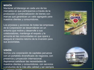 MISIÓN
Mantener el liderazgo en cada uno de los
mercados en que participamos a través de la
producción y comercialización de bienes con
marcas que garanticen un valor agregado para
nuestros clientes y consumidores.

Los procesos y acciones de todas las empresas
de la Corporación se desarrollarán en un
entorno que motive y desarrolle a sus
colaboradores, mantenga el respeto y la
armonía en las comunidades en que opera y
asegure el máximo retorno de la inversión para
sus accionistas.


VISIÓN
Somos una corporación de capitales peruanos
con un portafolio diversificado de negocios, con
presencia y proyección internacional.
Aspiramos satisfacer las necesidades de
nuestros clientes y consumidores, con servicios
y productos de la más alta calidad y ser siempre
 