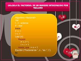 Calcula el factorial de un numero introducido por
                     teclado



     Algoritmo <factorial>
     Var
     I , n : enteros
     F : real
     Inicio
     F <- 1
     I <- 1
     Leer (n)
         Repetir
             F <- f * i
             I <- i + 1
         Hasta_que i = n + 1
     Escribir (“Factorial de ”, n , “es :”, f )
     fin
 