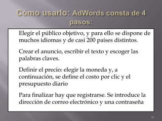 1.   Elegir el público objetivo, y para ello se dispone de
     muchos idiomas y de casi 200 países distintos.
2.   Crear el anuncio, escribir el texto y escoger las
     palabras claves.
3.   Definir el precio: elegir la moneda y, a
     continuación, se define el costo por clic y el
     presupuesto diario
4.   Para finalizar hay que registrarse. Se introduce la
     dirección de correo electrónico y una contraseña

                                                             10
 