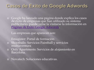    Google ha lanzado una página donde explica los casos
    de éxito de empresas que han utilizado su sistema
    publicitario, puede verse la visitarse la información en
    Páginas de Exito Google Adwords.
    Las empresas que aparecen son:
    Emagister: Portal de formación
   Shootballs: Servicios Paintball y servicios
    multiaventura
   Only Apartments: Servicios de alojamiento en
    Barcelona.

   Novatech: Soluciones educativas.
 