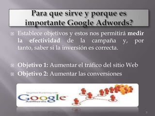    Establece objetivos y estos nos permitirá medir
    la efectividad de la campaña y, por
    tanto, saber si la inversión es correcta.

   Objetivo 1: Aumentar el tráfico del sitio Web
   Objetivo 2: Aumentar las conversiones




                                                      3
 