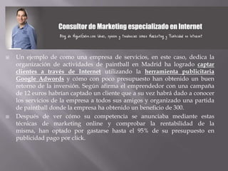    Un ejemplo de como una empresa de servicios, en este caso, dedica la
    organización de actividades de paintball en Madrid ha logrado captar
    clientes a través de Internet utilizando la herramienta publicitaria
    Google Adwords y cómo con poco presupuesto han obtenido un buen
    retorno de la inversión. Según afirma el emprendedor con una campaña
    de 12 euros habrían captado un cliente que a su vez habrá dado a conocer
    los servicios de la empresa a todos sus amigos y organizado una partida
    de paintball donde la empresa ha obtenido un beneficio de 300.
   Después de ver cómo su competencia se anunciaba mediante estas
    técnicas de marketing online y comprobar la rentabilidad de la
    misma, han optado por gastarse hasta el 95% de su presupuesto en
    publicidad pago por click.
 