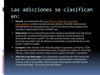 Las adicciones se clasifican
en:
   Sexual. La compulsión por bajar fotos y videos de sitios Web
    pornográficos o redes sociales alusivas al tema. También relacionarse
    virtualmente con otras personas, cuyo fin es intercambiar experiencias
    sexuales empleando el chat o la Web cam.
   Relaciones. Es la compulsión por estar siempre conectado en la red social.
    Implica ser un coleccionista de amigos y dedicar mucho tiempo a la
    decoración del muro o perfil. "En este sentido hemos visto casos de
    personas que están más de 18 horas conectadas y al pendiente de su red
    social", explicó Caudillo.
   Compras. Hace alusión a los sitios de juegos o apuestas y compras. "Este
    tipo de adicto puede literalmente vaciar su tarjeta de crédito en sitios tipo
    iTunes, o bien pasar horas en sitios como casinos virtuales", manifestó.
   Adicción a las descargas. Es la búsqueda compulsiva de información de
    todo tipo y de productos, principalmente software libre o shareware e
    incluso, a decir de Caudillo, tratar de bajar información confidencial de
    ciertos sitios Web. "Es el principio del hacker."
 