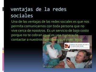 ventajas de la redes
sociales
Una de las ventajas de las redes sociales es que nos
permita comunicarnos con toda persona que no
vive cerca de nosotros. Es un servicio de bajo costo
porque no te cobran igual es una manera de
contactar a nuestros familiares que viven lejos.
 