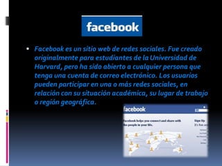.

 Facebook es un sitio web de redes sociales. Fue creado
  originalmente para estudiantes de la Universidad de
  Harvard, pero ha sido abierto a cualquier persona que
  tenga una cuenta de correo electrónico. Los usuarios
  pueden participar en una o más redes sociales, en
  relación con su situación académica, su lugar de trabajo
  o región geográfica.
 
