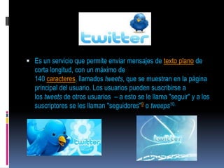  Es un servicio que permite enviar mensajes de texto plano de
  corta longitud, con un máximo de
  140 caracteres, llamados tweets, que se muestran en la página
  principal del usuario. Los usuarios pueden suscribirse a
  los tweets de otros usuarios – a esto se le llama "seguir" y a los
  suscriptores se les llaman "seguidores"9 o tweeps10.
 