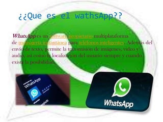 ¿¿Que es el wathsApp??

WhatsApp es un software propietario multiplataforma
de mensajería instantánea para teléfonos inteligentes. Además del
envío de texto, permite la transmisión de imágenes, video y
audio, así como la localización del usuario siempre y cuando
exista la posibilidad.
 
