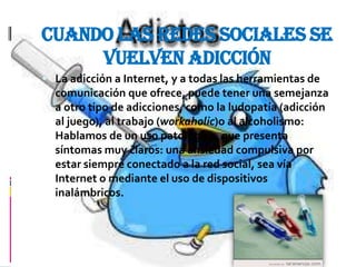 Cuando las redes sociales se
     vuelven adicción
 La adicción a Internet, y a todas las herramientas de
  comunicación que ofrece, puede tener una semejanza
  a otro tipo de adicciones, como la ludopatía (adicción
  al juego), al trabajo (workaholic)o al alcoholismo:
  Hablamos de un uso patológico, que presenta
  síntomas muy claros: una ansiedad compulsiva por
  estar siempre conectado a la red social, sea vía
  Internet o mediante el uso de dispositivos
  inalámbricos.
 