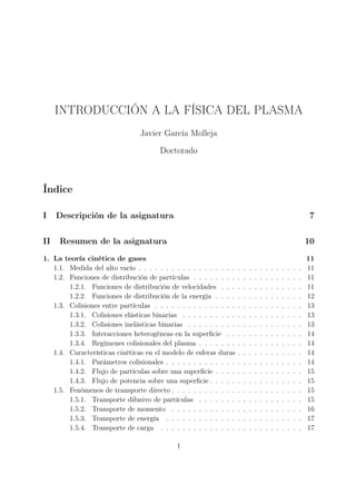 INTRODUCCIÓN A LA FÍSICA DEL PLASMA
                                Javier García Molleja

                                       Doctorado



Índice

I    Descripción de la asignatura                                                                                    7

II   Resumen de la asignatura                                                                                       10
1. La teoría cinética de gases                                                                                      11
   1.1. Medida del alto vacío . . . . . . . . . . . . . . . . . .   .   .   .   .   .   .   .   .   .   .   .   .   11
   1.2. Funciones de distribución de partículas . . . . . . . .     .   .   .   .   .   .   .   .   .   .   .   .   11
        1.2.1. Funciones de distribución de velocidades . . .       .   .   .   .   .   .   .   .   .   .   .   .   11
        1.2.2. Funciones de distribución de la energía . . . .      .   .   .   .   .   .   .   .   .   .   .   .   12
   1.3. Colisiones entre partículas . . . . . . . . . . . . . . .   .   .   .   .   .   .   .   .   .   .   .   .   13
        1.3.1. Colisiones elásticas binarias . . . . . . . . . .    .   .   .   .   .   .   .   .   .   .   .   .   13
        1.3.2. Colisiones inelásticas binarias . . . . . . . . .    .   .   .   .   .   .   .   .   .   .   .   .   13
        1.3.3. Interacciones heterogéneas en la superﬁcie . .       .   .   .   .   .   .   .   .   .   .   .   .   14
        1.3.4. Regímenes colisionales del plasma . . . . . . .      .   .   .   .   .   .   .   .   .   .   .   .   14
   1.4. Características cinéticas en el modelo de esferas duras     .   .   .   .   .   .   .   .   .   .   .   .   14
        1.4.1. Parámetros colisionales . . . . . . . . . . . . .    .   .   .   .   .   .   .   .   .   .   .   .   14
        1.4.2. Flujo de partículas sobre una superﬁcie . . . .      .   .   .   .   .   .   .   .   .   .   .   .   15
        1.4.3. Flujo de potencia sobre una superﬁcie . . . . .      .   .   .   .   .   .   .   .   .   .   .   .   15
   1.5. Fenómenos de transporte directo . . . . . . . . . . . .     .   .   .   .   .   .   .   .   .   .   .   .   15
        1.5.1. Transporte difusivo de partículas . . . . . . .      .   .   .   .   .   .   .   .   .   .   .   .   15
        1.5.2. Transporte de momento . . . . . . . . . . . .        .   .   .   .   .   .   .   .   .   .   .   .   16
        1.5.3. Transporte de energía . . . . . . . . . . . . .      .   .   .   .   .   .   .   .   .   .   .   .   17
        1.5.4. Transporte de carga . . . . . . . . . . . . . .      .   .   .   .   .   .   .   .   .   .   .   .   17

                                             1
 