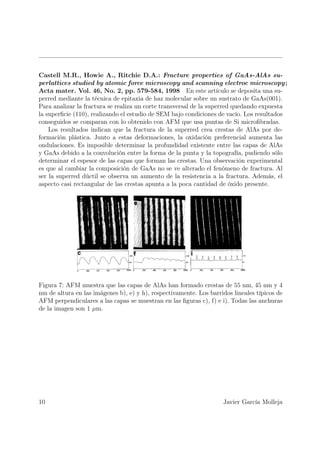 Castell M.R., Howie A., Ritchie D.A.: Fracture properties of GaAs-AlAs su-
perlattices studied by atomic force microscopy and scanning electroc microscopy ;
Acta mater. Vol. 46, No. 2, pp. 579-584, 1998 En este artículo se deposita una su-
perred mediante la técnica de epitaxia de haz molecular sobre un sustrato de GaAs(001).
Para analizar la fractura se realiza un corte transversal de la superred quedando expuesta
la superﬁcie (110), realizando el estudio de SEM bajo condiciones de vacío. Los resultados
conseguidos se comparan con lo obtenido con AFM que usa puntas de Si microﬁbradas.
    Los resultados indican que la fractura de la superred crea crestas de AlAs por de-
formación plástica. Junto a estas deformaciones, la oxidación preferencial aumenta las
ondulaciones. Es imposible determinar la profundidad existente entre las capas de AlAs
y GaAs debido a la convolución entre la forma de la punta y la topografía, pudiendo sólo
determinar el espesor de las capas que forman las crestas. Una observación experimental
es que al cambiar la composición de GaAs no se ve alterado el fenómeno de fractura. Al
ser la superred dúctil se observa un aumento de la resistencia a la fractura. Además, el
aspecto casi rectangular de las crestas apunta a la poca cantidad de óxido presente.




Figura 7: AFM muestra que las capas de AlAs han formado crestas de 55 nm, 45 nm y 4
nm de altura en las imágenes b), e) y h), respectivamente. Los barridos lineales típicos de
AFM perpendiculares a las capas se muestran en las ﬁguras c), f) e i). Todas las anchuras
de la imagen son 1 µm.




10                                                                  Javier García Molleja
 