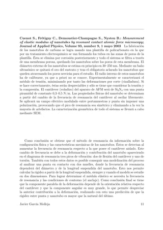 Cuenot S., Frétigny C., Demoustier-Champagne S., Nysten B.: Measurement
of elastic modulus of nanotubes by resonant contact atomic force microscopy ;
Journal of Applied Physics, Volume 93, number 9, 1 mayo 2003 La fabricación
de los nanotubos de carbono se logra usando una plantilla de policarbonato en la que
por un tratamiento electroquímico se van formando los tubos en las zonas de poros de la
plantilla. Ésta se elimina por corrosión posteriormente y todo el sistema se ﬁltra a través
de una membrana porosa, quedando los nanotubos sobre los poros de esta membrana. El
diámetro externo de los nanotubos se estima en principio en 30–250 nm. Mediante un baño
ultrasónico se quitará el oro del sustrato y tras el obligatorio aclarado los nanotubos que
queden atravesando los poros servirán para el estudio. El radio interno de estos nanotubos
ha de calibrarse, ya que a priori no se conoce. Experimentalmente se caracterizará el
módulo de tensión, minimizando por tanto las deformaciones por corte (cizalladura). Si
se hace correctamente, éstas serán despreciables y sólo se tiene que considerar la tensión y
la compresión. El cantilever (voladizo) del aparato de AFM será de Si3 N4 con una punta
piramidal de constante 0,3–0,5 N/m. Las propiedades físicas del nanotubo se determinan
a partir del cambio de la frecuencia de resonancia del cantilever al oscilar libremente.
Se aplicará un campo eléctrico modulado entre portamuestras y punta sin imponer una
polarización, provocando que el pico de resonancia sea simétrico y eliminando a la vez la
mayoría de artefactos. La caracterización geométrica de todo el sistema se llevará a cabo
mediante SEM.




    Como conclusión se obtiene que el método de resonancia da información sobre la
conﬁguración física y las características mecánicas de los nanotubos. Éstos se detectan al
aumentar la frecuencia de resonancia respecto a la que posee el cantilever aislado. Este
cambio de frecuencia se debe a la deformación y contribución del nanotubo apareciendo
en el diagrama de resonancia tres picos de vibración: dos de ﬂexión del cantilever y uno de
torsión. También con todos estos datos es posible conseguir una modelización del proceso
al analizar una punta en contacto con dos muelles, donde la frecuencia de resonancia
dependerá del diámetro y de la longitud suspendida del nanotubo. Esto nos permite
calcular la rigidez a partir de la longitud suspendida, siempre y cuando el modelo se estudie
en dos dimensiones. Para lograr determinar el módulo elástico se necesita la frecuencia
de resonancia y las condiciones de contorno (el anclaje). Como conclusión ﬁnal se tiene
que la componente paralela de la deformación depende de la orientación relativa respecto
del cantilever y que la componente angular es muy grande, lo que permite despreciar
la anterior contribución a la deformación, realizando con esto una predicción de que la
rigidez entre punta y nanotubo es mayor que la natural del último.

Javier García Molleja                                                                     11
 