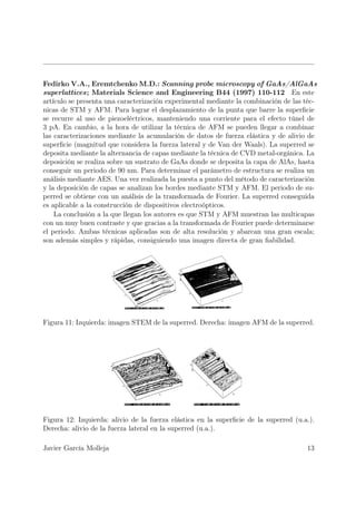 Fedirko V.A., Eremtchenko M.D.: Scanning probe microscopy of GaAs/AlGaAs
superlattices; Materials Science and Engineering B44 (1997) 110-112 En este
artículo se presenta una caracterización experimental mediante la combinación de las téc-
nicas de STM y AFM. Para lograr el desplazamiento de la punta que barre la superﬁcie
se recurre al uso de piezoeléctricos, manteniendo una corriente para el efecto túnel de
3 pA. En cambio, a la hora de utilizar la técnica de AFM se pueden llegar a combinar
las caracterizaciones mediante la acumulación de datos de fuerza elástica y de alivio de
superﬁcie (magnitud que considera la fuerza lateral y de Van der Waals). La superred se
deposita mediante la alternancia de capas mediante la técnica de CVD metal-orgánica. La
deposición se realiza sobre un sustrato de GaAs donde se deposita la capa de AlAs, hasta
conseguir un periodo de 90 nm. Para determinar el parámetro de estructura se realiza un
análisis mediante AES. Una vez realizada la puesta a punto del método de caracterización
y la deposición de capas se analizan los bordes mediante STM y AFM. El periodo de su-
perred se obtiene con un análisis de la transformada de Fourier. La superred conseguida
es aplicable a la construcción de dispositivos electroópticos.
    La conclusión a la que llegan los autores es que STM y AFM muestran las multicapas
con un muy buen contraste y que gracias a la transformada de Fourier puede determinarse
el periodo. Ambas técnicas aplicadas son de alta resolución y abarcan una gran escala;
son además simples y rápidas, consiguiendo una imagen directa de gran ﬁabilidad.




Figura 11: Izquierda: imagen STEM de la superred. Derecha: imagen AFM de la superred.




Figura 12: Izquierda: alivio de la fuerza elástica en la superﬁcie de la superred (u.a.).
Derecha: alivio de la fuerza lateral en la superred (u.a.).

Javier García Molleja                                                                 13
 