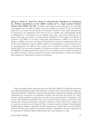 Jiang L., Iyoda T., Tryl D.A., Kino N., Kitazawa K., Fujishima A., Hasimoto
K.: Soliton superlattices on the (0001) surface of C70 single crystals: Surface
Science 408 (1998) 112–122 Se deﬁne como solitón a una onda que no se amortigua
al propagarse por un medio no lineal, como por ejemplo un sistema de C70 . Los cristales
puros de C70 se crean con un método de transporte de polvo en fase vapor mejorado por
un descenso en la tempratura. Este polvo de C70 se puriﬁca con cromatografía líquida
y sublimación y se introduce en una ampolla bajo vacío, que queda insertado en un
horno. Para que sea posible la reconstrucción superﬁcial se debe superar los 600o C en
la fuente y los 590o C en el cristal, trabajando posteriormente a 620o C en el caso de la
fuente y a 600o C en el caso del cristal. Posteriormente, la tasa de enfriamiento debe ser
de 10o C/día. Mediante el uso de XRD se observa la cristalización en una estructura hcp.
La caracterización con AFM se lleva a cabo con un cantilever de Si3 N4 y constante de
muelle 0,02 N/m con punta triangular. El sustrato en donde se coloca la capa de carbono
será HOPG y la punta poseerá una carga de 0,1 nN mientras que se realiza el barrido en
los modos de altura y fuerza constante. Es preciso rotar la muestra y repetir los barridos
para asegurar la eliminación de todos los artefactos.




    Como conclusión puede observarse que en la dirección (0001) se revelan las superredes
tipo solitón onduladas de dimensión molecular, en donde cada capa muestra dos empaque-
tamientos diferentes. También es observable la aparición de placas en la imagen, indicando
claramente que el proceso de crecimiento continúa aún más allá del proceso de cristal-
ización, aunque también se comprueba que cada vez que pasa la punta se desgastan, señal
de que están débilmente adheridas. En el caso en que se deje la muestra en un sitio oscuro
durante dos semanas empezarán a aparecer terrazas en ciertas direcciones, aunque aún
se conserva la estructura de superred. Esta estructura puede estudiarse detenidamente
ampliﬁcando la imagen y aplicando un ﬁltro pasa-baja de 1 kHz, junto con una transfor-
mada de Fourier para asegurar el carácter periódico. Finalmente, al tener constancia de
la existencia de tensiones habrá dislocaciones que crean bandas fcc y hcp.

Javier García Molleja                                                                  15
 