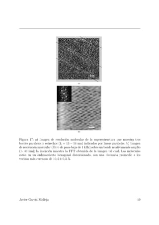 Figura 17: a) Imagen de resolución molecular de la superestructura que muestra tres
bordes paralelos y estrechos (L = 13 − 14 nm) indicados por lineas paralelas. b) Imagen
de resolución molecular (ﬁltro de pasa-baja de 1 kHz) sobre un borde relativamente amplio
(> 40 nm); la inserción muestra la FFT obtenida de la imagen tal cual. Las moléculas
están en un ordenamiento hexagonal distorsionado, con una distancia promedio a los
vecinos más cercanos de 10,4 ± 0,3 Å.




Javier García Molleja                                                                 19
 