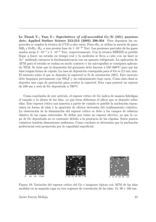 Le Thanh V., Yam V.: Superlattices of self-assembled Ge/Si (001) quantum
dots; Applied Surface Science 212-213 (2003) 296-304 Para depositar las su-
perredes se emplea la técnica de CVD a alto vacío. Para ello, se utiliza la mezcla de gases
SiH4 y GeH4 +H2 , a una presión base de 1 · 10−10 Torr. Las presiones parciales de los gases
usados serán 2 · 10−4 y 5 · 10−4 Torr, respectivamente. Con la técnica RHEED es posible
llegar a hacer un estudio en tiempo real y la medición se lleva a cabo con un láser se
Ar+ midiendo entonces la fotoluminiscencia con un aparato refrigerado. La aplicación de
AFM para el estudio se realiza en modo contacto y las micrografías se consiguen aplican-
do TEM. Se tiene que la deposición del germanio debe hacerse a 550–600o C para que las
islas tengan forma de cúpula. La tasa de deposición conseguida para el Ge es 2,5 nm/min.
El sustrato sobre el que se deposita la superred es Si de orientación (001). Este sustrato
debe limpiarse previamente con NH4 F y un calentamiento bajo vacío. Como dato ﬁnal se
deposita una capa de pasivación para ocultar la superred. Esta capa poseerá un espesor
de 100 nm y será de Ge depositado a 700o C.


    Como conclusión de este artículo, el espesor crítico de Ge indica de manera ﬁdedigna
el tamaño y la altura de las islas, ya que éstas deforman el silicio que se deposite sobre
ellas. Este espesor crítico nos muestra a partir de cuándo es posible la nucleación espon-
tánea en forma de islas y la aparición de efectos derivados del conﬁnamiento cuántico.
La observación de la disminución del espesor crítico se debe a los campos de esfuerzo
elástico de las capas enterradas. Se deﬁne por tanto un espesor efectivo, ya que la ca-
pa de Ge depositada no es constante debido a la presencia de las cúpulas. Estos puntos
cuánticos tendrán dimensiones uniformes. Como corolario se determina que la nucleación
preferencial está promovida por la rugosidad superﬁcial.




Figura 19: Variación del espesor crítico del Ge e imágenes típicas con AFM de las islas
medidas en la segunda capa en tres regiones de correlación de las islas: 15, 90 y 160 nm.

Javier García Molleja                                                                    21
 