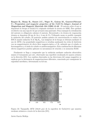 Raquet B., Mamy R., Ousset J.C., Nègre N., Goiran M., Guerret-Piécourt
C.: Preparation and magnetic properties of the CoO/Co bilayer ; Journal of
Magnetism and Magnetic Materials 184 (1998) 41-48 El sustrato sobre el que se
depositará la bicapa es GaAs(111) originado mediante la técnica de MBE. Éste quedará
recubierto con una capa de As que actuará como pasivante. Para conseguir la cristalización
del sustrato es obligatorio calentar el sustrato. Recurriendo a la técnica de evaporación
térmica se depositan 20 nm de Au y 4 nm de Co. Utilizando ozono es posible conseguir
la oxidación del cobalto. El posterior análisis químico de caracterización se realiza con
ESCA usando radiación X de Mg Kα . Las imágenes de la bicapa se obtienen mediante el
uso de AFM y las propiedades magnéticas se estudian analizando los ciclos de histéresis
con un magnetrómetro de efecto Kerr magneto-óptico a 5 K, sabiendo que el cobalto es
ferromagnético y el óxido de cobalto es antiferromagnético. Esta combinación de diferentes
efectos magnéticos pueden aplicarse en mecanismos de rotación y en memorias RAM.

   Finalmente se llega a comprender que la oxidación mediante radiación ultravioleta
mejora el tratamiento por aire, observando una superﬁcie escalonada de manera atómica
en la dirección [0¯ Los cambios observados en las direcciones del campo magnético se
                  11].
explican por la alternancia de magnetizaciones diferentes, conociendo por consiguiente la
rugosidad interfásica, determinada en 0,6 nm.




Figura 24: Topografía AFM (10x10 µm) de la superﬁcie de GaAs(111) que muestra
escalones atómicos a través de la dirección [0¯
                                              11].

Javier García Molleja                                                                  25
 