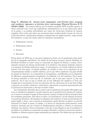 Song Y., Bhushan B.: Atomic-scale topographic and friction force imaging
and cantilever dynamics in friction force microscopy ; Physical Review B 75
165401 (2006) Los autores indican que al estudiar mediante AFM el graﬁto aparece el
efecto conocido como stick–slip (apilamiento–deslizamiento) en el que aparecerán saltos
en la punta y no podrán determinarse por tanto las estructuras atómicas de manera
completa. Para evitar este efecto son necesarios hacer estudios desde el punto de vista de
la fricción lateral, considerando distintas combinaciones de rigidez lateral y carga normal
del cantilever, ya que éste puede sufrir los siguientes movimientos:

  1. Doblamiento vertical

  2. Doblamiento lateral

  3. Torsión

  4. Extensión

El haz óptico de FFM que se usa para comparar la teoría con el experimento dará medi-
das de la topografía superﬁcial y los valores de las fuerzas normal y lateral. Mediante un
fotodiodo dividido en cuatro zonas se conocerán los ángulos de ﬂexión y torsión, deter-
minando entonces las fuerzas involucradas si el cantilever está apenas inclinado respecto
a la muestra (la ﬂexión indicará la carga y el estiramiento y la torsión indicará la fuerza
lateral). Por otra parte, el modelo analítico de estudio se basa en la suposición de un
comportamiento similar a muelles elásticos, por lo que deben analizarse con gran detalle
los grados de libertad y la composición de movimientos, posibilitando así la simulación
de diferentes comportamientos atendiendo a la deﬂexión o no del cantilever. En el modo
                                     C
de fuerza constante se tiene que θy es constante, por lo que para conocer fy hay que
         C
medir θx . En el caso en que se simule que no hay deﬂexión del cantilever se tiene que
cumplir que el movimiento de éste sea más lento que las vibraciones de la red. Esto obliga
a apoyarse en estudios cuánticos y moleculares, suponiendo en primera aproximación que
el potencial de interacción es del tipo Lennard–Jones.
    Las conclusiones obtenidas dan a conocer que la simulación del modelo 3D implica que
si no se considera la dinámica se podrá observar que la posición de los átomos de carbono
no es exacta al estudiar el mapa de fuerza lateral, aunque el mapa de fuerza normal sí dará
las verdaderas posiciones. Este efecto se debe a la coincidencia o no del máximo de fuerza
y la posición del átomo. Al considerar la dinámica del cantilever se tiene un movimiento de
punta rápido y lento, cuya ecuación de movimiento queda descrita al aplicar un método
matricial (en donde la masa, la rigidez y la fuerza de interacción punta-muestra serán
matrices, haciendo que los vectores de desplazamiento absoluto y relativo se relacionen
mediante una matriz). Otras conclusiones a las que se han llegado es que al considerar la
suavidad y la oscilación se mejorarán los mapas obtenidos e incluso la estructura atómica.
También se obtienen mejores mapas analizando por separado. Por último hay que destacar

Javier García Molleja                                                                   27
 
