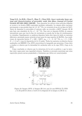 Yang G.Z., Lu H.B., Chen F., Zhao T., Chen Z.H.: Laser molecular beam epi-
taxy and characterization of perovskite oxide thin ﬁlms; Journal of Crystal
Growth 227-228 (2001) 929-935 Para depositar los autores estas películas delgadas
se recurre a la técnica MBE controlada mediante ordenador. La cámara debe evacuarse
previamente a una presión base de 1,3 · 10−8 Pa y se recurrirá al uso de un láser de XeCl.
Antes de depositar la perovskita el sustrato sufre un recocido a 630o C durante 20–30
min bajo una atmósfera de O2 a 1 · 10−4 Pa. Tras esto se deposita SrTiO3 de manera
intermitente para que tras la fase de crecimiento se pueda dar la fase de reordenamien-
to cristalino. Seguidamente se pudieron depositar hasta diez tipos de óxido en sustratos
diferentes, prestando mayor atención al que posee la capa superior de BaTiO3 . Las condi-
ciones de operación fueron: T = 620 − 650o C, pO2 = 1 − 3 · 10−4 Pa, νL = 2 − 3 Hz,
E = 1 J/cm2 y tasa de deposición de 0,1 Å/pulso. Todos los sustratos recubiertos fueron
analizados con RHEED. Con AFM conoceremos la topografía que presentan. Como dato
a resaltar se observa que la intensidad de oscilación sube en la capa STO y baja en la
BTO.
    Como conclusión se observa que la estructura de la red es perfecta y que la inter-
fase entre capas posee una rugosidad atómica. También es necesario mencionar que estas
superredes poseen nuevas propiedades y fenómenos que deben ser caracterizados.




      Figura 34: Imagen AFM. a) Imagen 2D (1x1 µm) de una BTO(12 Å)/STO
       y b) El perﬁl de altura a través de la diagonal de la imagen en 2D de a).




Javier García Molleja                                                                  35
 