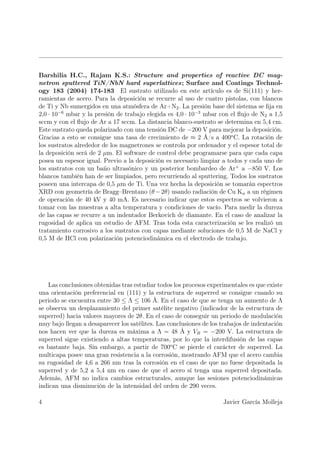 Barshilia H.C., Rajam K.S.: Structure and properties of reactive DC mag-
netron sputtered TiN/NbN hard superlattices; Surface and Coatings Technol-
ogy 183 (2004) 174-183 El sustrato utilizado en este artículo es de Si(111) y her-
ramientas de acero. Para la deposición se recurre al uso de cuatro pistolas, con blancos
de Ti y Nb sumergidos en una atmósfera de Ar+N2 . La presión base del sistema se ﬁja en
2,0 · 10−6 mbar y la presión de trabajo elegida es 4,0 · 10−3 mbar con el ﬂujo de N2 a 1,5
sccm y con el ﬂujo de Ar a 17 sccm. La distancia blanco-sustrato se determina en 5,4 cm.
Este sustrato queda polarizado con una tensión DC de −200 V para mejorar la deposición.
Gracias a esto se consigue una tasa de crecimiento de ≈ 2 Å/s a 400o C. La rotación de
los sustratos alrededor de los magnetrones se controla por ordenador y el espesor total de
la deposición será de 2 µm. El software de control debe programarse para que cada capa
posea un espesor igual. Previo a la deposición es necesario limpiar a todos y cada uno de
los sustratos con un baño ultrasónico y un posterior bombardeo de Ar+ a −850 V. Los
blancos también han de ser limpiados, pero recurriendo al sputtering. Todos los sustratos
poseen una intercapa de 0,5 µm de Ti. Una vez hecha la deposición se tomarán espectros
XRD con geometría de Bragg–Brentano (θ − 2θ) usando radiación de Cu Kα a un régimen
de operación de 40 kV y 40 mA. Es necesario indicar que estos espectros se volvieron a
tomar con las muestras a alta temperatura y condiciones de vacío. Para medir la dureza
de las capas se recurre a un indentador Berkovich de diamante. En el caso de analizar la
rugosidad de aplica un estudio de AFM. Tras toda esta caracterización se les realizó un
tratamiento corrosivo a los sustratos con capas mediante soluciones de 0,5 M de NaCl y
0,5 M de HCl con polarización potenciodinámica en el electrodo de trabajo.




    Las conclusiones obtenidas tras estudiar todos los procesos experimentales es que existe
una orientación preferencial en (111) y la estructura de superred se consigue cuando su
periodo se encuentra entre 30 ≤ Λ ≤ 106 Å. En el caso de que se tenga un aumento de Λ
se observa un desplazamiento del primer satélite negativo (indicador de la estructura de
superred) hacia valores mayores de 2θ. En el caso de conseguir un periodo de modulación
muy bajo llegan a desaparecer los satélites. Las conclusiones de los trabajos de indentación
nos hacen ver que la dureza es máxima a Λ = 48 Å y VB = −200 V. La estructura de
superred sigue existiendo a altas temperaturas, por lo que la interdifusión de las capas
es bastante baja. Sin embargo, a partir de 700o C se pierde el carácter de superred. La
multicapa posee una gran resistencia a la corrosión, mostrando AFM que el acero cambia
su rugosidad de 4,6 a 266 nm tras la corrosión en el caso de que no fuese depositada la
superred y de 5,2 a 5,4 nm en caso de que el acero sí tenga una superred depositada.
Además, AFM no indica cambios estructurales, aunque las sesiones potenciodinámicas
indican una disminución de la intensidad del orden de 290 veces.

4                                                                    Javier García Molleja
 