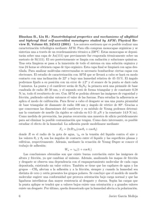 Bhushan B., Liu H.: Nanotribological properties and mechanisms of alkylthiol
and biphenyl thiol self-assembled monolayres studied by AFM ; Physical Re-
view B, Volume 63, 245412 (2001) Los autores sostienen que es posible realizar una
caracterización tribológica mediante AFM. Para ello compran monocapas orgánicas y se
sintetiza una a través de un reordenamiento térmico a 230o C. Estas monocapas se deposi-
tarán sobre una capa de Au(111) que previamente fue evaporada térmicamente sobre un
sustrato de Si(111). El oro posteriormente se limpia con radiación y soluciones químicas.
Tras esta limpieza se pasa a la inmersión de todo el sistema en una solución orgánica y
tras 24 horas se obtienen capas de tipo orgánico. Esta capa ﬁnal se limpiará con agua des-
tilada. Para analizar moléculas entrecruzadas es necesario bombardear ciertas capas con
electrones. El estudio de caracterización con AFM que se llevará a cabo se hará en modo
contacto con una inclinación de 22o y bajo una humedad relativa de 45–55 %. El ángulo
podremos ﬁjarlo a su posición con un error de ±2o y el avance de la punta se dará cada
7 minutos. La punta y el cantilever serán de Si3 N4 : la primera será una pirámide de base
cuadrada de radio 30–50 nm, y el segundo será de forma triangular y de constante 0,58
N/m, todo él recubierto de oro. Con AFM se podrán obtener las imágenes de rugosidad y
fricción, pudiendo calcular entonces el valor de las fuerzas. Para estudiar la adherencia se
aplica el modo de calibración. Para llevar a cabo el desgaste se usa una punta piramidal
de base triangular de diamante de radio 100 nm y ángulo de vértice de 80o . Gracias a
que conocemos las dimensiones del cantilever y su módulo de Young podemos determi-
nar la constante de muelle (la rigidez se calcula en 0,5–31 µN y la constante 14,9 N/m).
Como medida de prevención, las puntas recorrerán una muestra de silicio periódicamente
para así eliminar la posible contaminación que tengan. Como dato interesante, es posible
estudiar el efecto de la humedad. La adhesión puede modelizarse mediante
                               FL = 2πRγla (cos θ1 + cos θ2 )
donde R es el radio de la gota de agua, γla es la tensión del líquido contra el aire y
los valores θ1 y θ2 son los ángulos de contacto entre el líquido y las superﬁcies planas y
esféricas, respectivamente. Además, mediante la ecuación de Young–Dupre se conoce el
trabajo de adhesión:
                                   Wa = γla (1 + cos θ1 )
    Las conclusiones obtenidas son que existe buena correlación entre las imágenes de
altura y fricción, ya que cambian al unísono. Además, analizando los mapas de fricción
y desgaste se observa una dependencia con el empaquetamiento molecular de cada capa
depositada, existiendo un valor crítico. También se tiene que los capilares de agua y los
grupos —CH3 afectan a la adhesión y a la fricción, siempre y cuando la humedad sea
distinta de cero y estén presentes los grupos polares. Se concluye que el modelo de muelle
molecular sugiere una conformidad que provoca orientación bajo carga normal y que las
ligaduras interfásicas dan mayor resistencia al desgaste y dureza. Según las cargas que
la punta aplique se tendrá que a valores bajos existe una orientación y a grandes valores
existe un desgaste. Por último, queda demostrado que la humedad afecta a la polarización.

6                                                                    Javier García Molleja
 