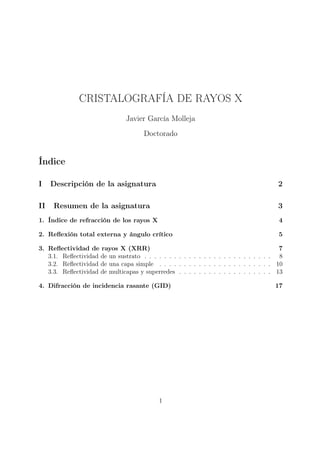 CRISTALOGRAFÍA DE RAYOS X
                               Javier García Molleja
                                      Doctorado


Índice

I    Descripción de la asignatura                                                      2

II   Resumen de la asignatura                                                          3
1. Índice de refracción de los rayos X                                                 4

2. Reﬂexión total externa y ángulo crítico                                             5

3. Reﬂectividad de rayos X (XRR)                                                        7
   3.1. Reﬂectividad de un sustrato . . . . . . . . . . . . . . . . . . . . . . . . . . 8
   3.2. Reﬂectividad de una capa simple . . . . . . . . . . . . . . . . . . . . . . . 10
   3.3. Reﬂectividad de multicapas y superredes . . . . . . . . . . . . . . . . . . . 13

4. Difracción de incidencia rasante (GID)                                             17




                                           1
 