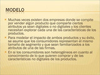 Muchas veces existen dos empresas donde se compite por vender algún producto que comparte ciertos atributos ya sean digitales o no digitales y los clientes necesitan explorar cada una de las características de los productos.  Para modelar el impacto de ambos productos y su éxito, se asume que los consumidores representan el mismo tamaño de segmento y que sean familiarizados a los atributos de una de las firmas.  En si los consumidores son heterogéneos en cuanto al conocimiento de lo que quieren comprar y de las características no digitales de los productos. 