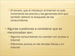 El tercero, que el introducir el Internet no solo incrementa los precios y las ganancias sino que también detiene la búsqueda de los consumidores. Algunas cuestiones a considerar que se mencionaban son: Algunos consumidores no cuentan con acceso a Internet Diferentes precios en las tiendas físicas y en Internet 