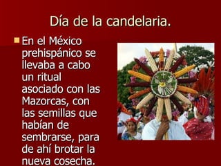 Día de la candelaria. <ul><li>En el México prehispánico se llevaba a cabo un ritual asociado con las Mazorcas, con las sem...