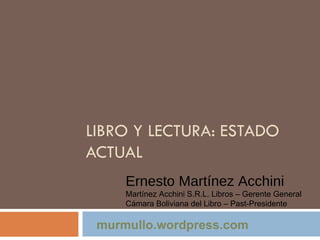 LIBRO Y LECTURA: ESTADO ACTUAL Ernesto Martínez Acchini Martínez Acchini S.R.L. Libros – Gerente General Cámara Boliviana del Libro – Past-Presidente murmullo.wordpress.com 